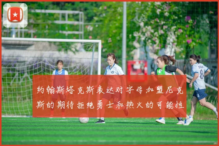 约翰斯塔克斯表达对字母加盟尼克斯的期待拒绝勇士和热火的可能性