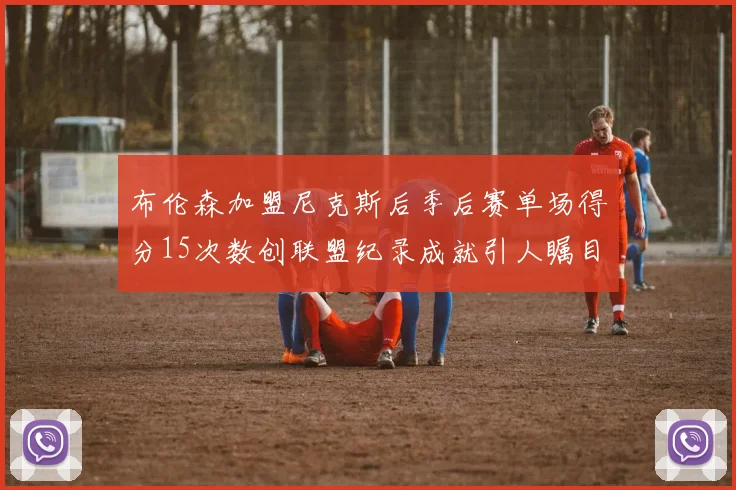 布伦森加盟尼克斯后季后赛单场得分15次数创联盟纪录成就引人瞩目