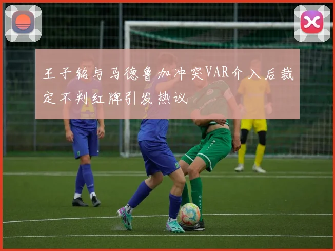 王子铭与马德鲁加冲突VAR介入后裁定不判红牌引发热议