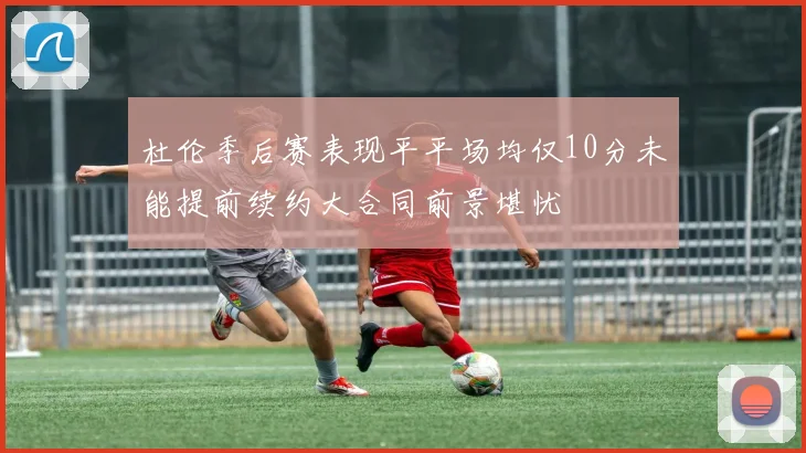 杜伦季后赛表现平平场均仅10分未能提前续约大合同前景堪忧