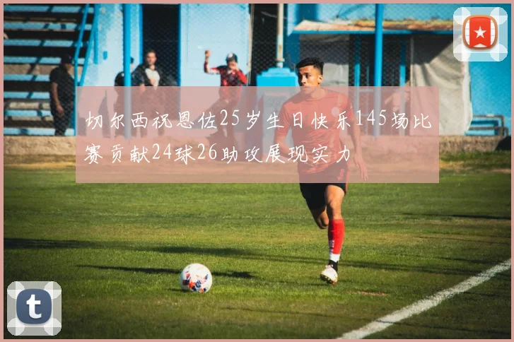 切尔西祝恩佐25岁生日快乐145场比赛贡献24球26助攻展现实力