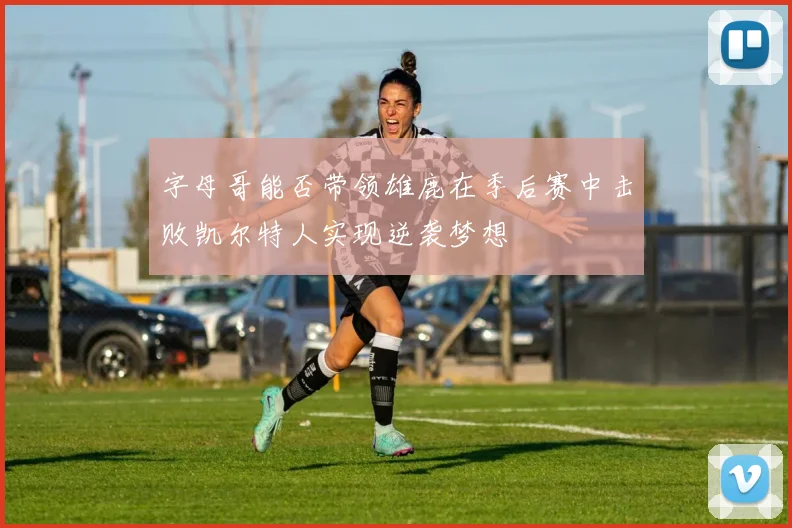字母哥能否带领雄鹿在季后赛中击败凯尔特人实现逆袭梦想