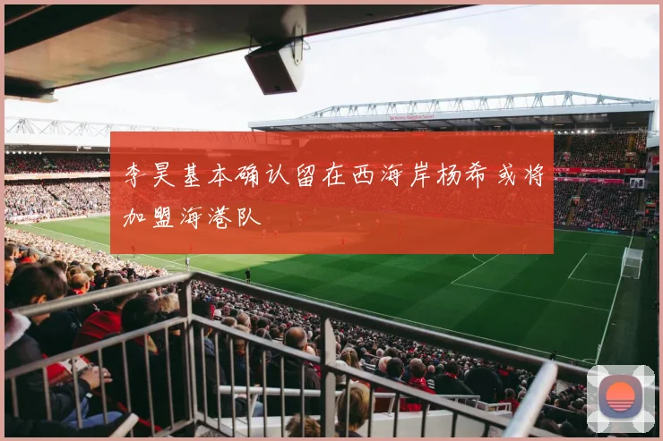 李昊基本确认留在西海岸杨希或将加盟海港队