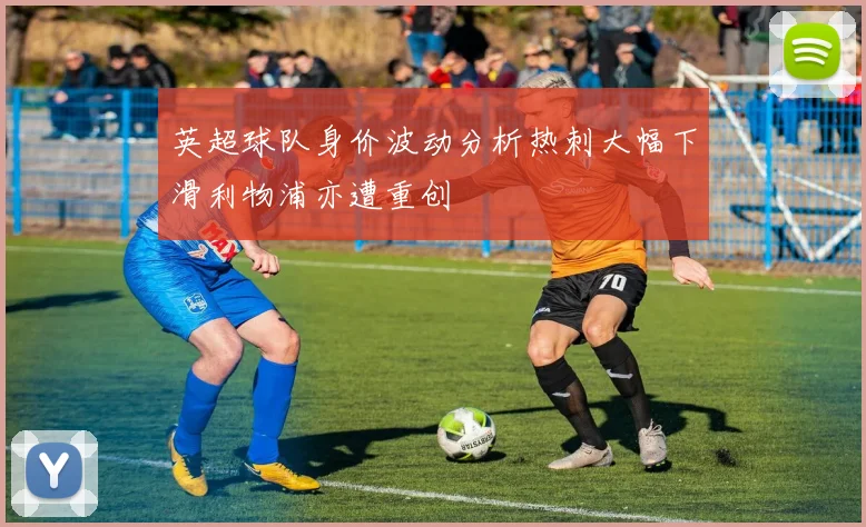 英超球队身价波动分析热刺大幅下滑利物浦亦遭重创