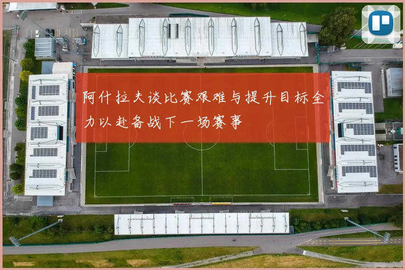 阿什拉夫谈比赛艰难与提升目标全力以赴备战下一场赛事