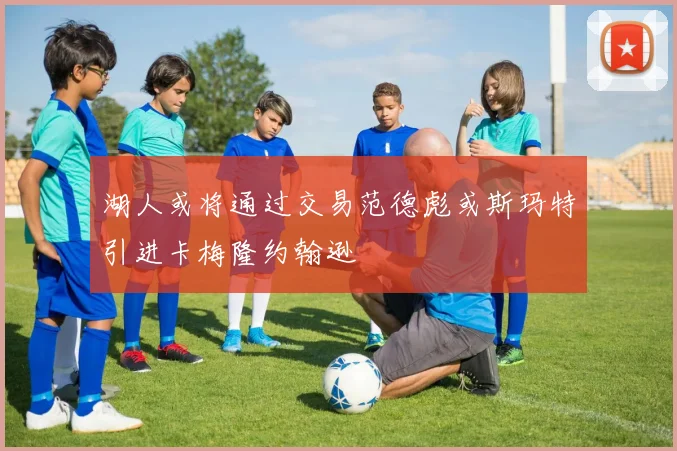 湖人或将通过交易范德彪或斯玛特引进卡梅隆约翰逊