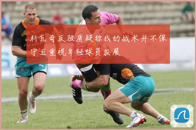 科瓦奇反驳质疑称我的战术并不保守且重视年轻球员发展