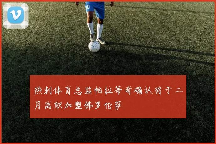 热刺体育总监帕拉蒂奇确认将于二月离职加盟佛罗伦萨