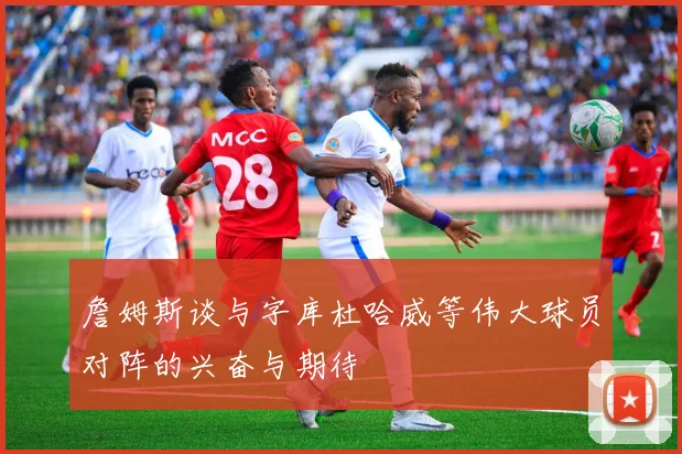詹姆斯谈与字库杜哈威等伟大球员对阵的兴奋与期待