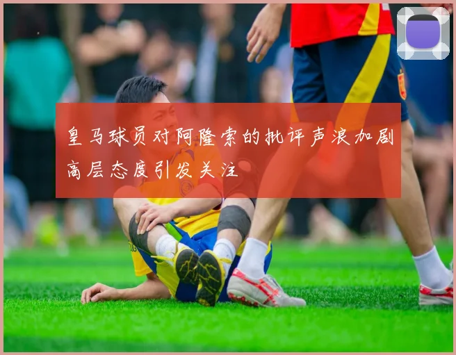 皇马球员对阿隆索的批评声浪加剧高层态度引发关注
