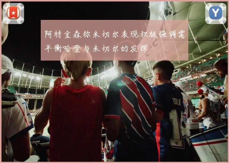 阿特金森称米切尔表现积极强调需平衡哈登与米切尔的发挥
