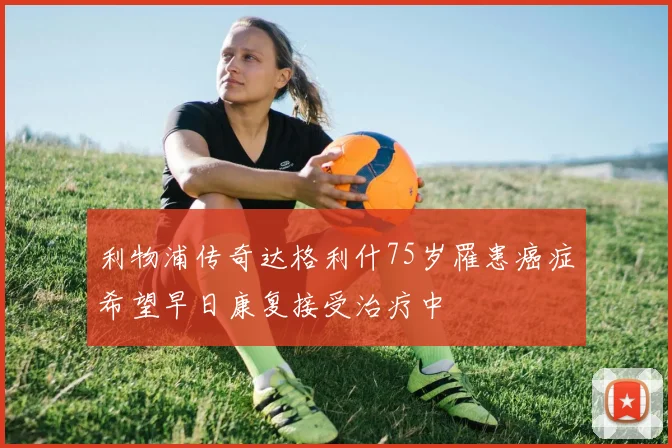 利物浦传奇达格利什75岁罹患癌症希望早日康复接受治疗中