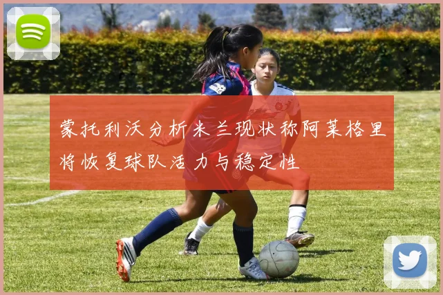 蒙托利沃分析米兰现状称阿莱格里将恢复球队活力与稳定性