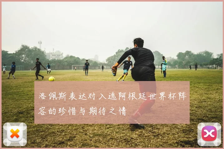 洛佩斯表达对入选阿根廷世界杯阵容的珍惜与期待之情