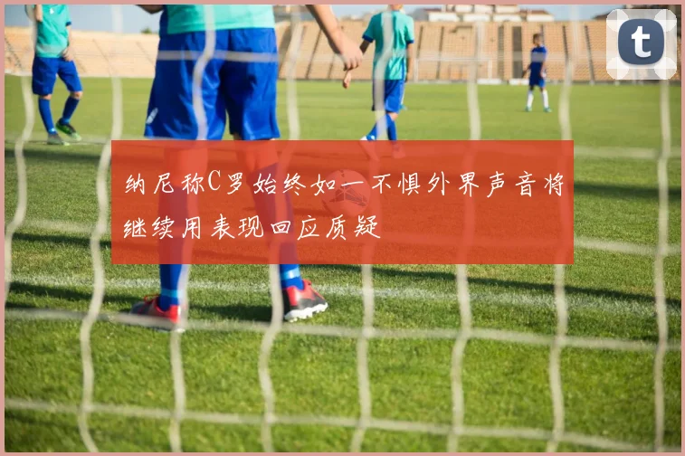 纳尼称C罗始终如一不惧外界声音将继续用表现回应质疑