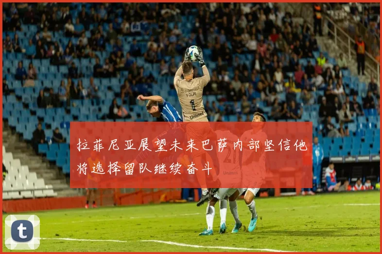 拉菲尼亚展望未来巴萨内部坚信他将选择留队继续奋斗