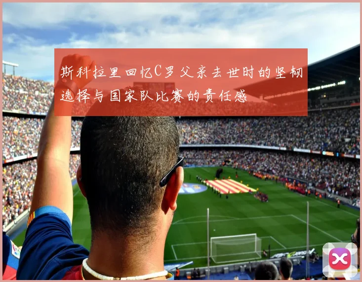斯科拉里回忆C罗父亲去世时的坚韧选择与国家队比赛的责任感