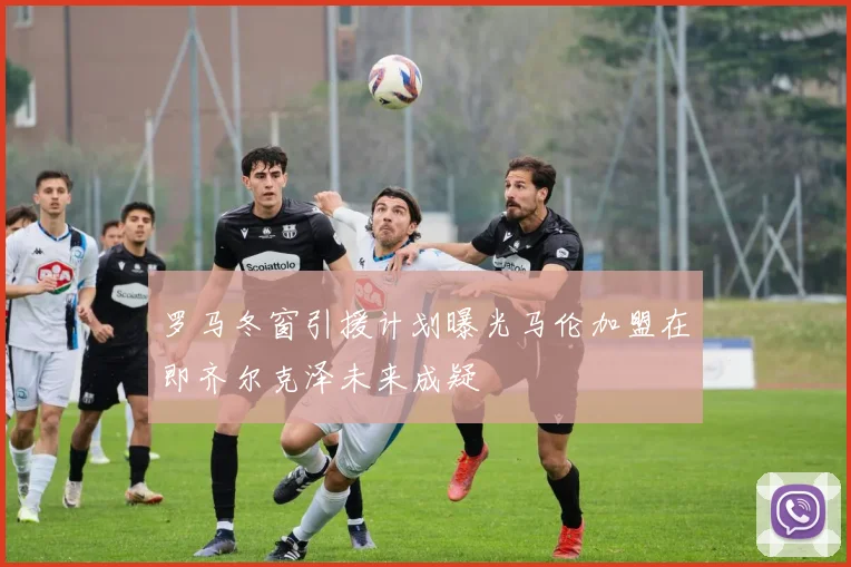 罗马冬窗引援计划曝光马伦加盟在即齐尔克泽未来成疑