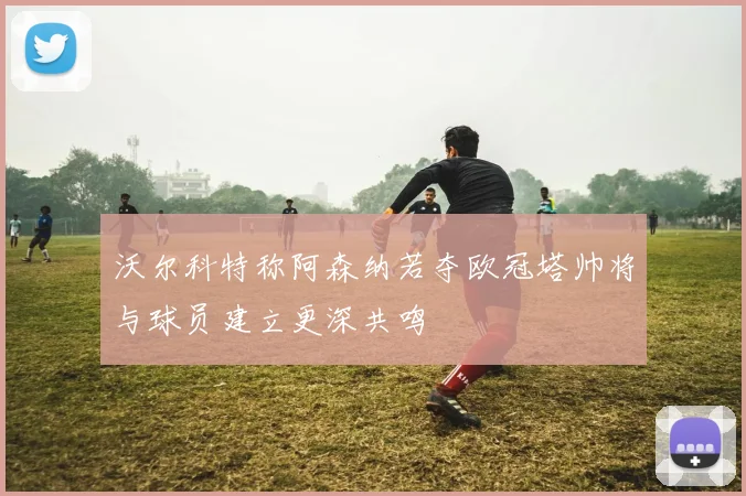 沃尔科特称阿森纳若夺欧冠塔帅将与球员建立更深共鸣