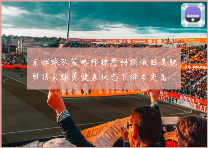 东部球队策略师称詹姆斯依旧是联盟顶尖球员健康状态下排名更高