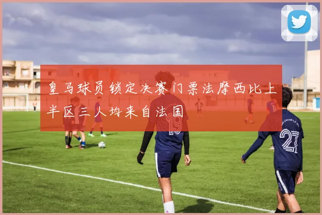 皇马球员锁定决赛门票法摩西比上半区三人均来自法国