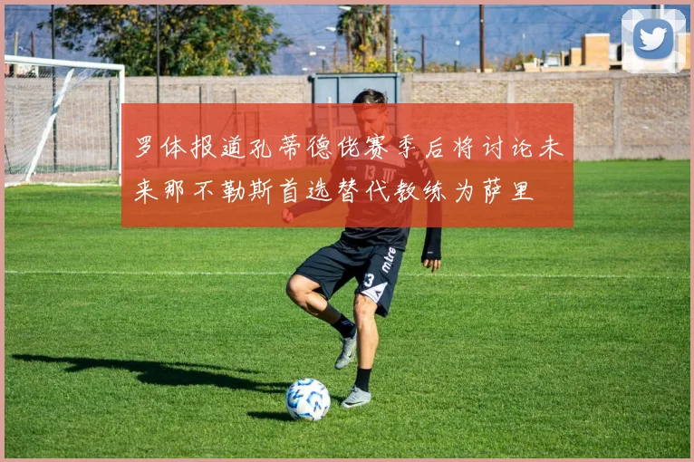罗体报道孔蒂德佬赛季后将讨论未来那不勒斯首选替代教练为萨里