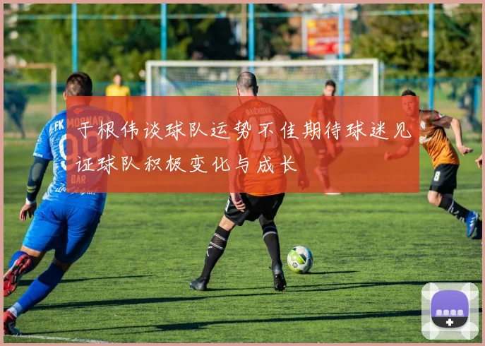 于根伟谈球队运势不佳期待球迷见证球队积极变化与成长