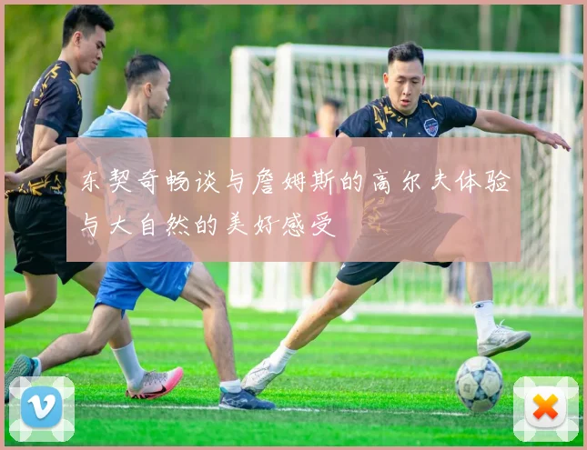 东契奇畅谈与詹姆斯的高尔夫体验与大自然的美好感受