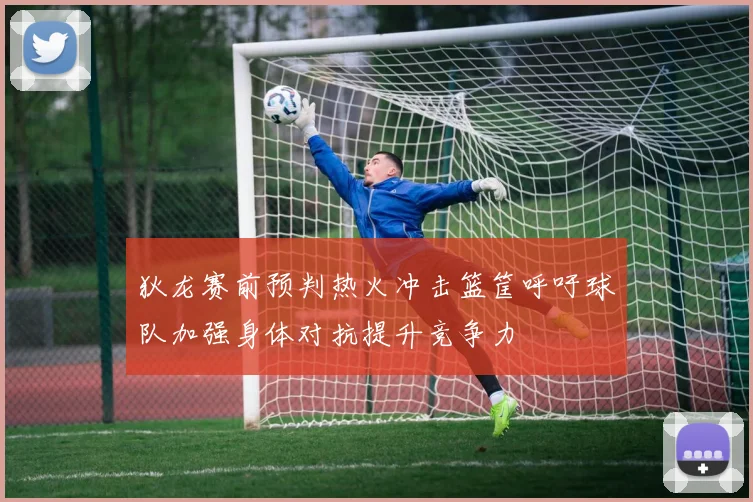狄龙赛前预判热火冲击篮筐呼吁球队加强身体对抗提升竞争力