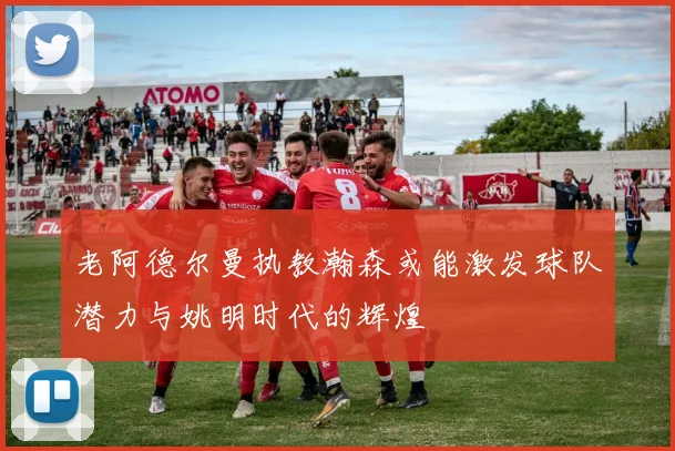 老阿德尔曼执教瀚森或能激发球队潜力与姚明时代的辉煌
